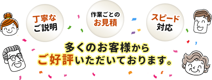 丁寧なご説明。作業ごとのお見積。スピード対応。多くのお客様からご好評いただいております。
